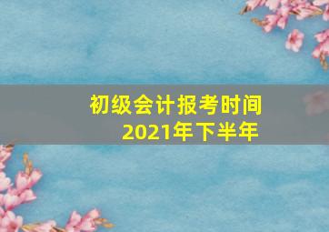 初级会计报考时间2021年下半年