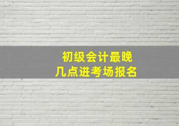 初级会计最晚几点进考场报名