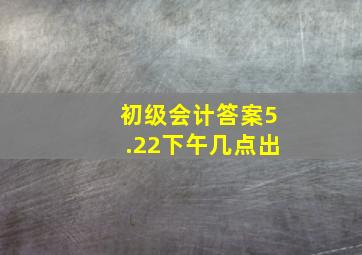 初级会计答案5.22下午几点出