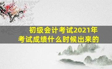 初级会计考试2021年考试成绩什么时候出来的