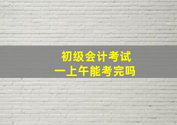 初级会计考试一上午能考完吗