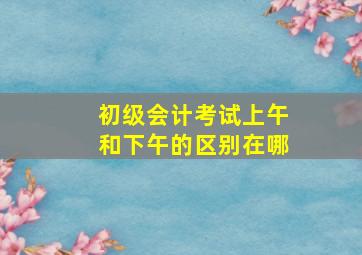 初级会计考试上午和下午的区别在哪