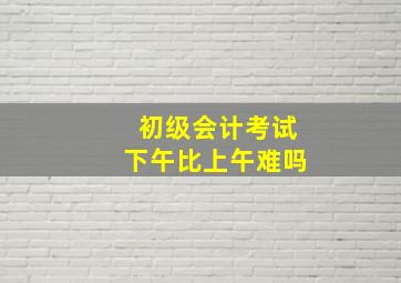 初级会计考试下午比上午难吗