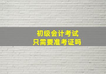 初级会计考试只需要准考证吗