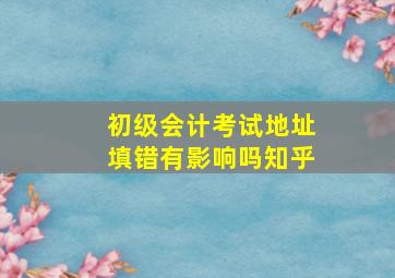 初级会计考试地址填错有影响吗知乎