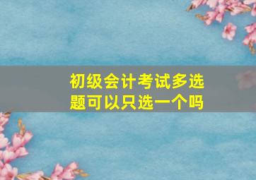 初级会计考试多选题可以只选一个吗