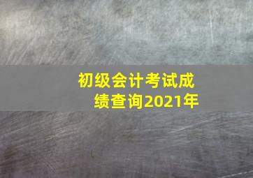 初级会计考试成绩查询2021年