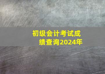 初级会计考试成绩查询2024年