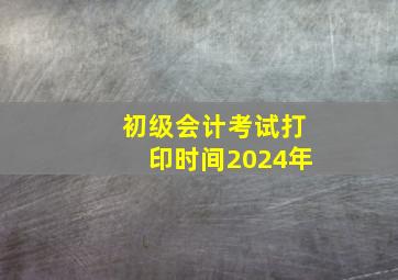 初级会计考试打印时间2024年