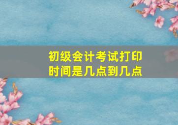 初级会计考试打印时间是几点到几点