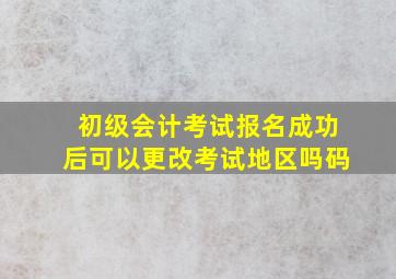 初级会计考试报名成功后可以更改考试地区吗码