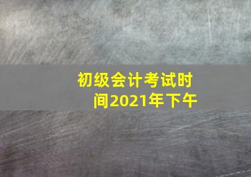 初级会计考试时间2021年下午