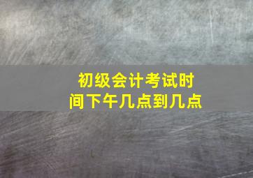 初级会计考试时间下午几点到几点