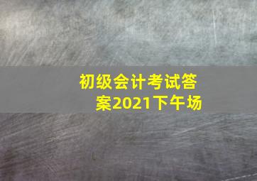 初级会计考试答案2021下午场