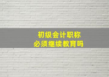 初级会计职称必须继续教育吗