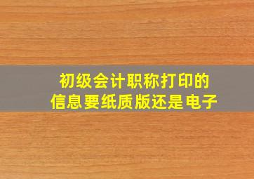 初级会计职称打印的信息要纸质版还是电子