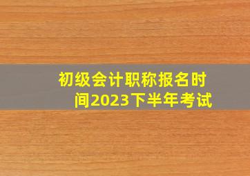 初级会计职称报名时间2023下半年考试