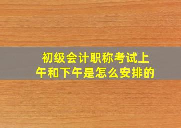 初级会计职称考试上午和下午是怎么安排的