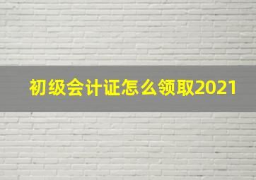 初级会计证怎么领取2021