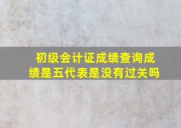 初级会计证成绩查询成绩是五代表是没有过关吗