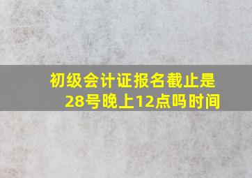 初级会计证报名截止是28号晚上12点吗时间