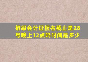 初级会计证报名截止是28号晚上12点吗时间是多少