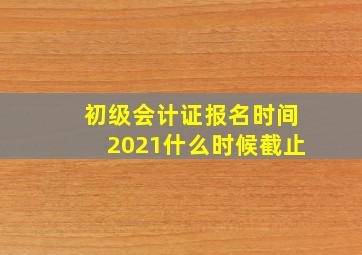 初级会计证报名时间2021什么时候截止