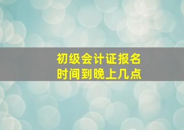 初级会计证报名时间到晚上几点