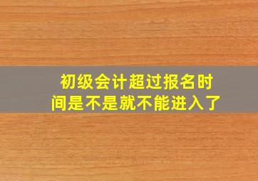 初级会计超过报名时间是不是就不能进入了