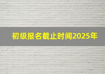 初级报名截止时间2025年