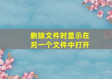 删除文件时显示在另一个文件中打开