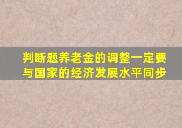 判断题养老金的调整一定要与国家的经济发展水平同步