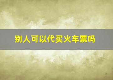 别人可以代买火车票吗