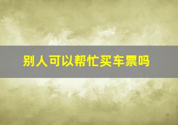 别人可以帮忙买车票吗