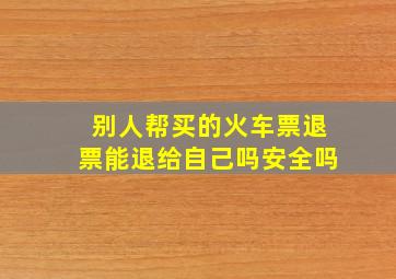 别人帮买的火车票退票能退给自己吗安全吗