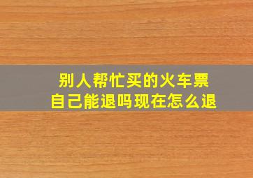 别人帮忙买的火车票自己能退吗现在怎么退