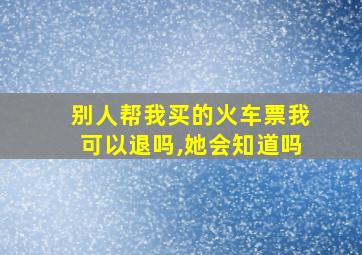 别人帮我买的火车票我可以退吗,她会知道吗