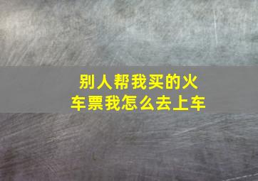 别人帮我买的火车票我怎么去上车