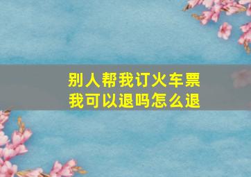 别人帮我订火车票我可以退吗怎么退