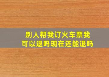 别人帮我订火车票我可以退吗现在还能退吗