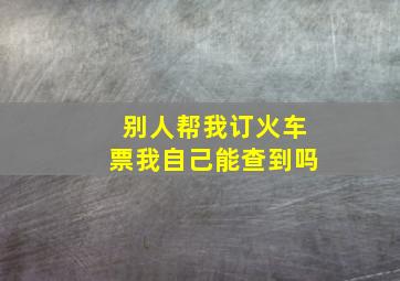 别人帮我订火车票我自己能查到吗