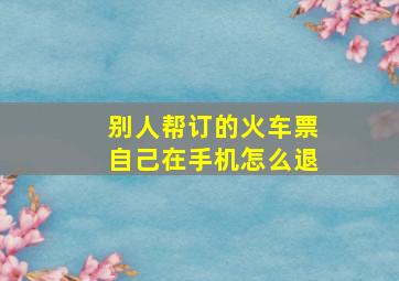 别人帮订的火车票自己在手机怎么退