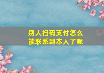 别人扫码支付怎么能联系到本人了呢