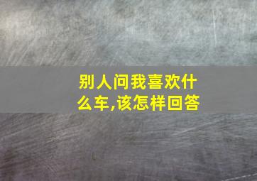 别人问我喜欢什么车,该怎样回答