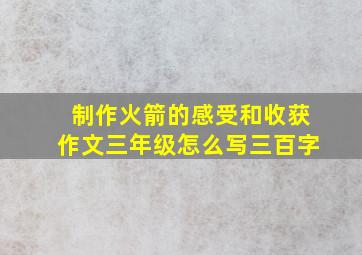 制作火箭的感受和收获作文三年级怎么写三百字