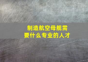 制造航空母舰需要什么专业的人才