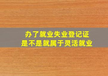 办了就业失业登记证是不是就属于灵活就业