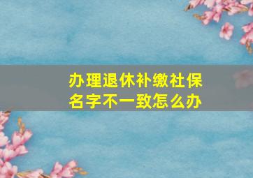 办理退休补缴社保名字不一致怎么办