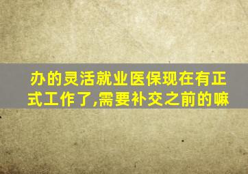 办的灵活就业医保现在有正式工作了,需要补交之前的嘛