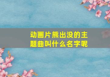 动画片熊出没的主题曲叫什么名字呢